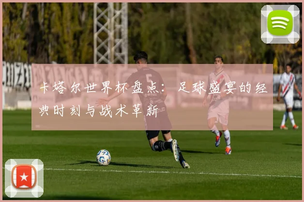 卡塔尔世界杯盘点：足球盛宴的经典时刻与战术革新