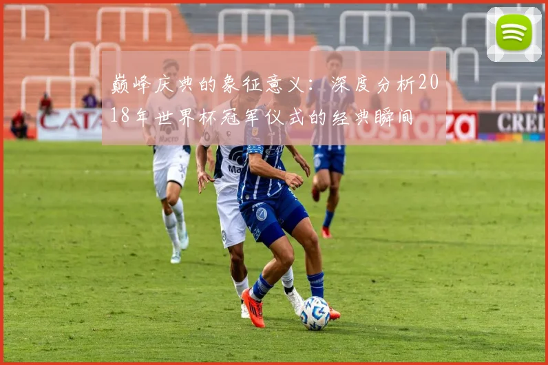 巅峰庆典的象征意义：深度分析2018年世界杯冠军仪式的经典瞬间