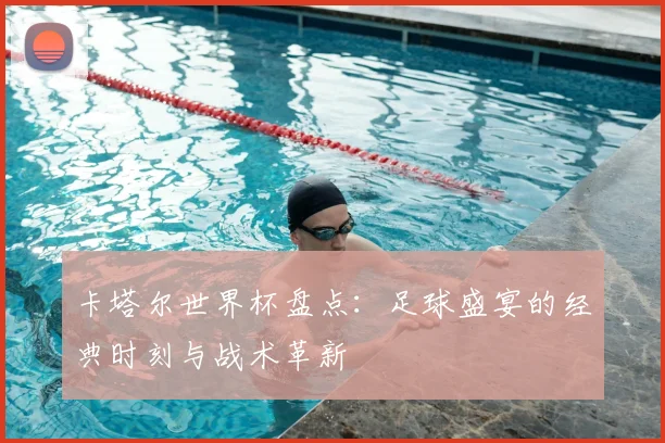 卡塔尔世界杯盘点:足球盛宴的经典时刻与战术革新