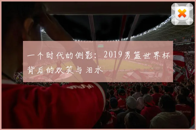 一个时代的侧影:2019男篮世界杯背后的欢笑与泪水