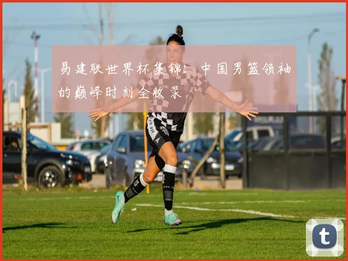 易建联世界杯集锦：中国男篮领袖的巅峰时刻全收录