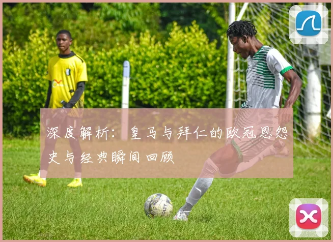 深度解析:皇马与拜仁的欧冠恩怨史与经典瞬间回顾