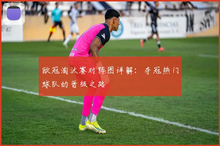 欧冠淘汰赛对阵图详解：夺冠热门球队的晋级之路