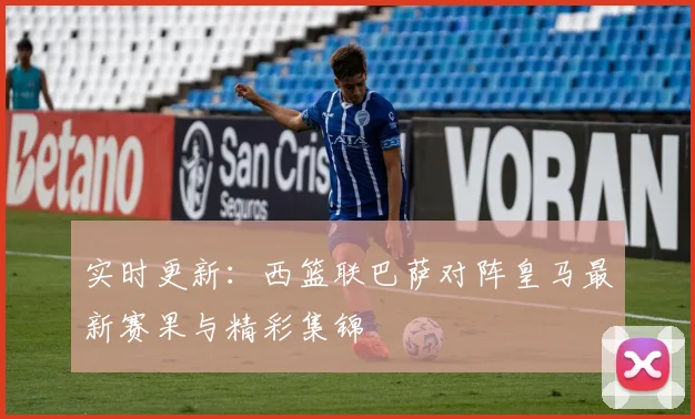 实时更新：西篮联巴萨对阵皇马最新赛果与精彩集锦