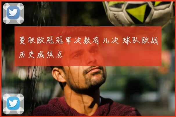 曼联欧冠冠军次数有几次 球队欧战历史成焦点