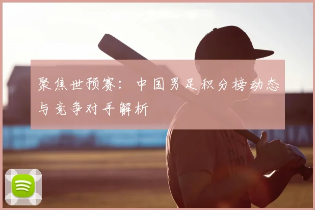 聚焦世预赛：中国男足积分榜动态与竞争对手解析