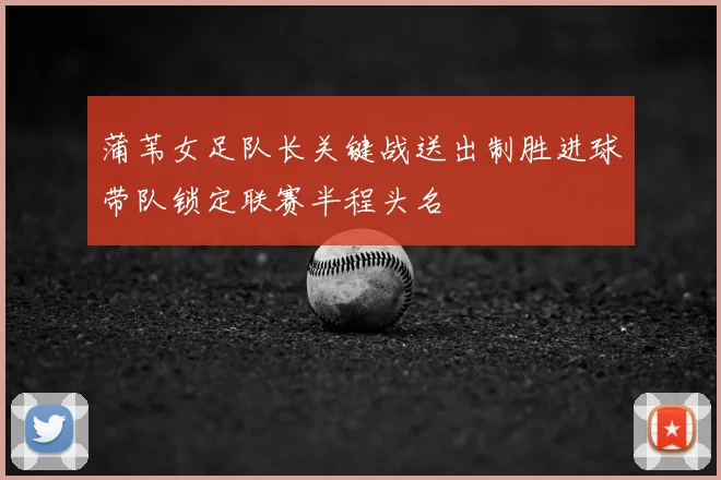 蒲苇女足队长关键战送出制胜进球带队锁定联赛半程头名