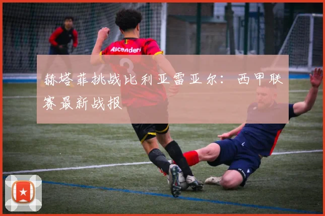 赫塔菲挑战比利亚雷亚尔:西甲联赛最新战报