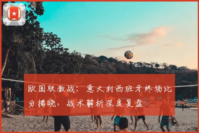 欧国联激战：意大利西班牙终场比分揭晓，战术解析深度复盘