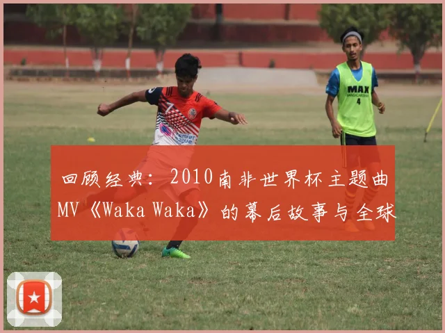 回顾经典：2010南非世界杯主题曲MV《Waka Waka》的幕后故事与全球影响