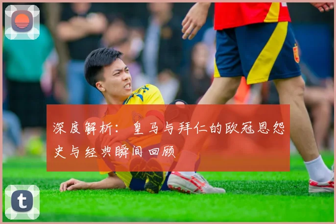 深度解析:皇马与拜仁的欧冠恩怨史与经典瞬间回顾