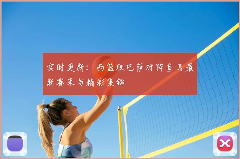 实时更新:西篮联巴萨对阵皇马最新赛果与精彩集锦