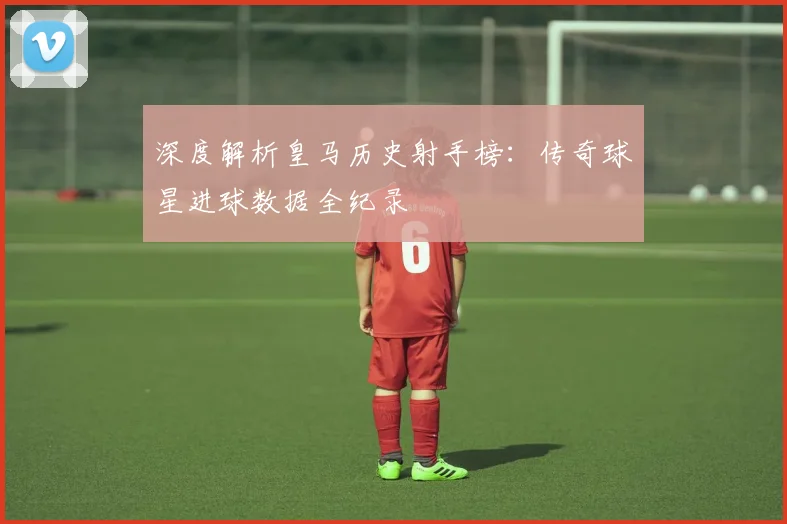 深度解析皇马历史射手榜:传奇球星进球数据全纪录