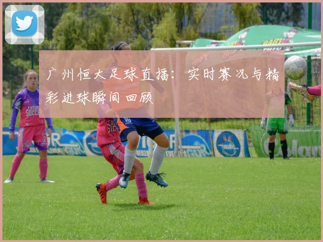 广州恒大足球直播:实时赛况与精彩进球瞬间回顾