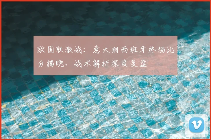 欧国联激战：意大利西班牙终场比分揭晓，战术解析深度复盘