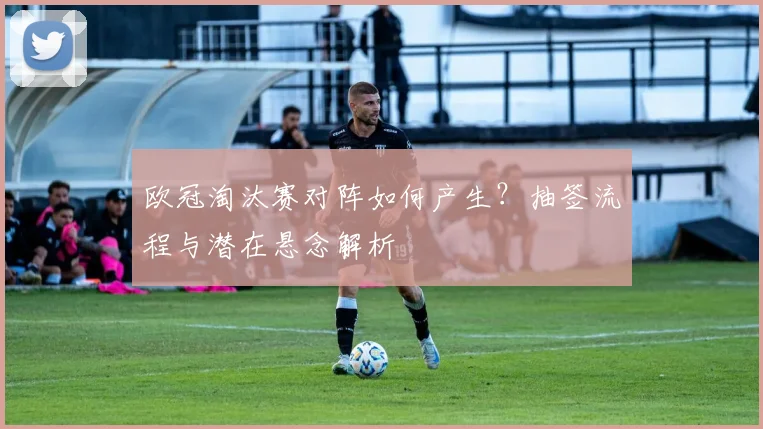 欧冠淘汰赛对阵如何产生？抽签流程与潜在悬念解析