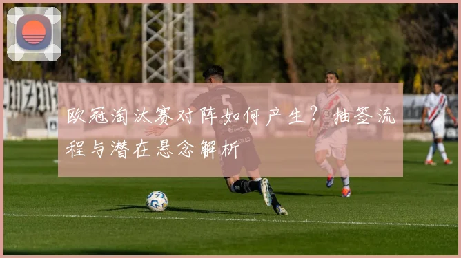 欧冠淘汰赛对阵如何产生？抽签流程与潜在悬念解析