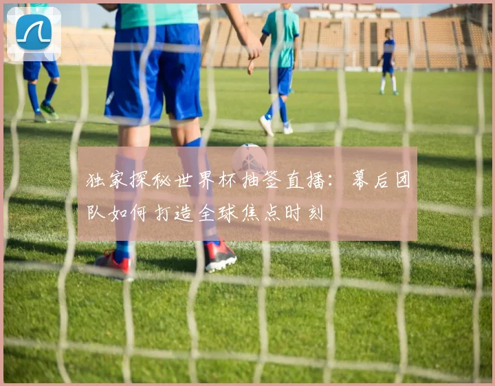 独家探秘世界杯抽签直播：幕后团队如何打造全球焦点时刻